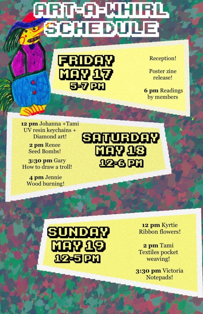 Visual calendar of events for Avivo ArtWorks at Art-A-Whirl.
Friday, May 17, 5-7 pm:
Reception, Poster zine release, 6 pm readings by members.
Saturday, May 18, 12-6 pm:
12 pm Johanna + Tami UV resin keychains + Diamond art.
2 pm Renee seed bombs.
3:30 pm Gary how to draw a troll.
4 pm Jennie wood burning.
Sunday, May 19, 12-5 pm:
12 pm Kyrtie ribbon flowers.
2 pm Tami textiles pocket weaving.
3:30 pm Victoria notepads.
